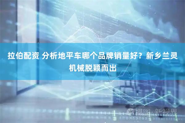 拉伯配资 分析地平车哪个品牌销量好？新乡兰灵机械脱颖而出