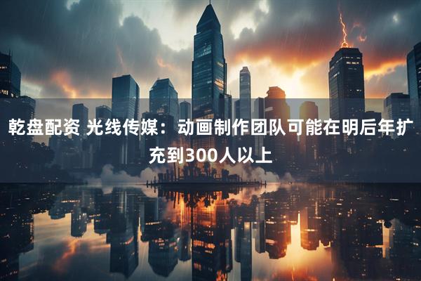 乾盘配资 光线传媒：动画制作团队可能在明后年扩充到300人以上