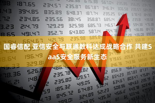 国睿信配 亚信安全与联通数科达成战略合作 共建SaaS安全服务新生态