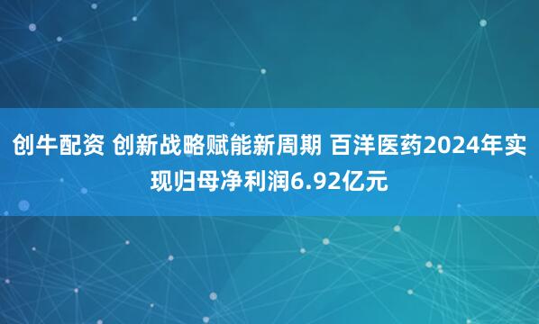 创牛配资 创新战略赋能新周期 百洋医药2024年实现归母净利润6.92亿元