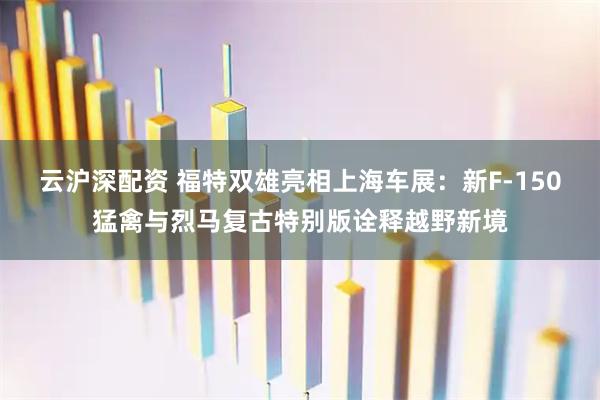 云沪深配资 福特双雄亮相上海车展：新F-150猛禽与烈马复古特别版诠释越野新境