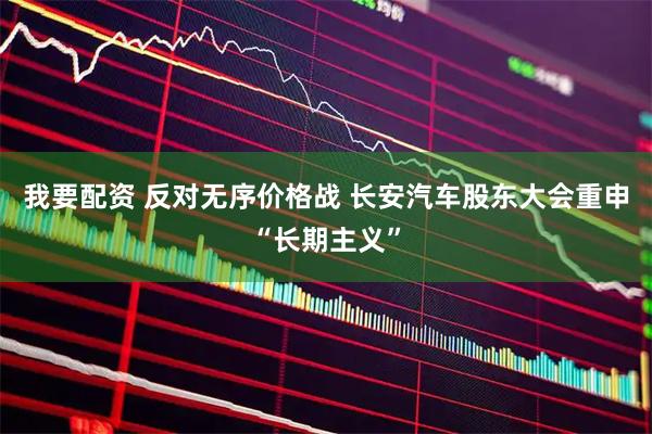 我要配资 反对无序价格战 长安汽车股东大会重申“长期主义”