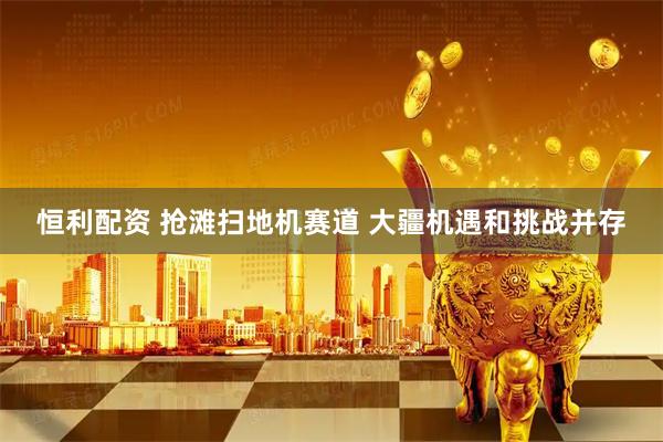 恒利配资 抢滩扫地机赛道 大疆机遇和挑战并存