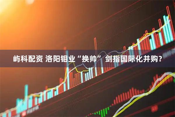 屿科配资 洛阳钼业“换帅” 剑指国际化并购？