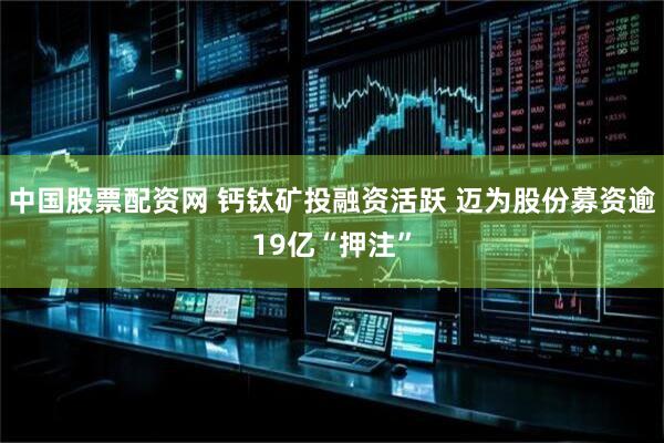 中国股票配资网 钙钛矿投融资活跃 迈为股份募资逾19亿“押注”