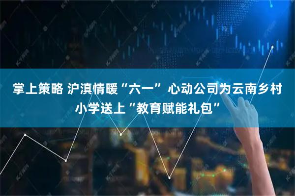掌上策略 沪滇情暖“六一” 心动公司为云南乡村小学送上“教育赋能礼包”