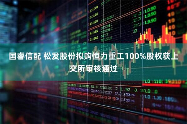 国睿信配 松发股份拟购恒力重工100%股权获上交所审核通过