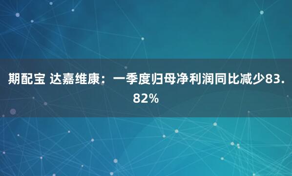 期配宝 达嘉维康：一季度归母净利润同比减少83.82%
