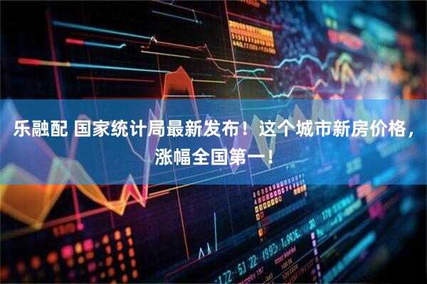 乐融配 国家统计局最新发布！这个城市新房价格，涨幅全国第一！