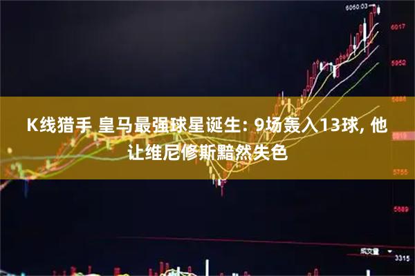 K线猎手 皇马最强球星诞生: 9场轰入13球, 他让维尼修斯黯然失色