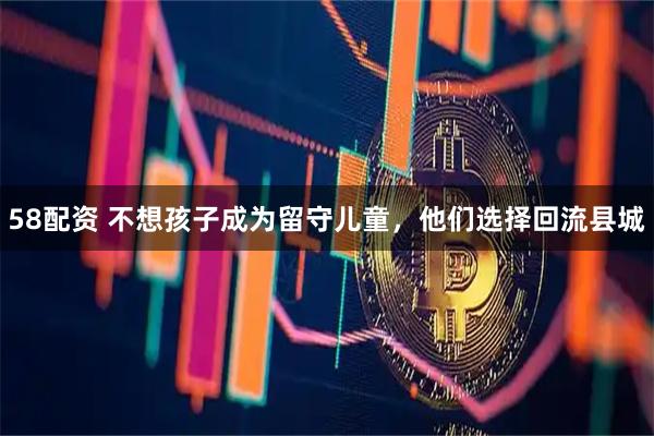 58配资 不想孩子成为留守儿童，他们选择回流县城