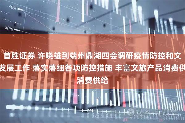 首胜证券 许晓雄到端州鼎湖四会调研疫情防控和文旅发展工作 落实落细各项防控措施 丰富文旅产品消费供给
