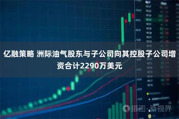 亿融策略 洲际油气股东与子公司向其控股子公司增资合计2290万美元