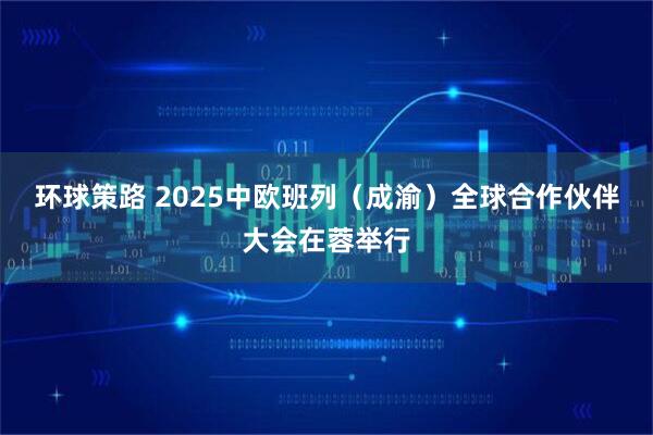 环球策路 2025中欧班列（成渝）全球合作伙伴大会在蓉举行