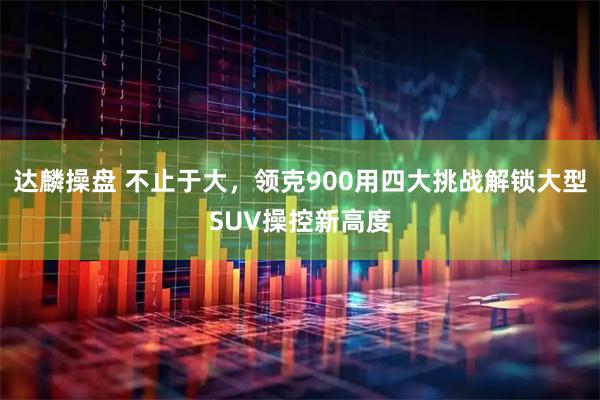 达麟操盘 不止于大，领克900用四大挑战解锁大型SUV操控新高度