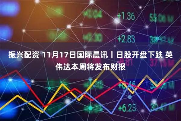振兴配资 11月17日国际晨讯丨日股开盘下跌 英伟达本周将发布财报