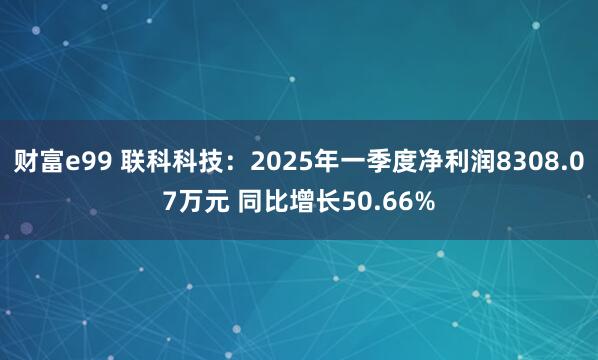 财富e99 联科科技：2025年一季度净利润8308.07万元 同比增长50.66%