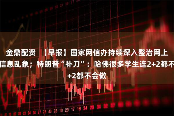 金鼎配资  【早报】国家网信办持续深入整治网上金融信息乱象；特朗普“补刀”：哈佛很多学生连2+2都不会做
