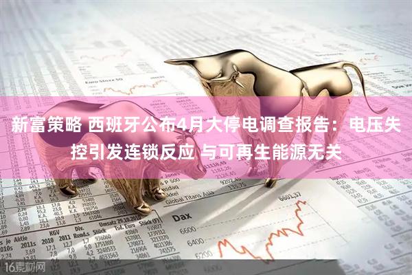 新富策略 西班牙公布4月大停电调查报告：电压失控引发连锁反应 与可再生能源无关
