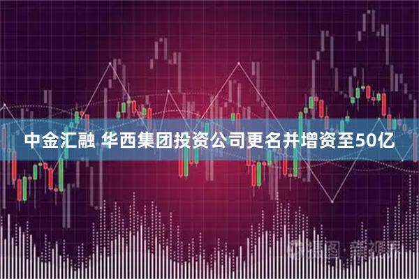 中金汇融 华西集团投资公司更名并增资至50亿