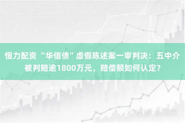 恒力配资 “华信债”虚假陈述案一审判决:五中介被判赔逾1800万元,赔偿额如何认定?