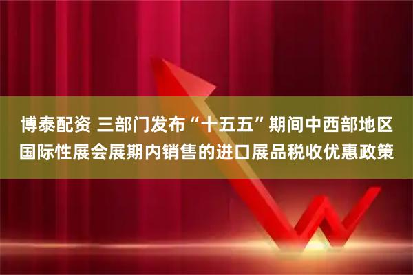 博泰配资 三部门发布“十五五”期间中西部地区国际性展会展期内销售的进口展品税收优惠政策