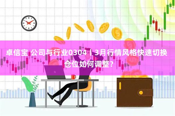 卓信宝 公司与行业0304丨3月行情风格快速切换  仓位如何调整？