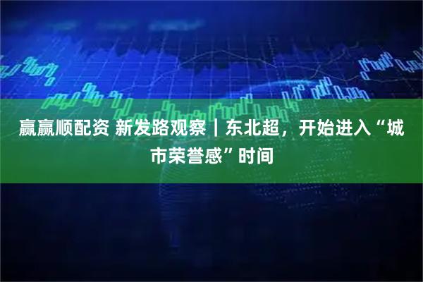 赢赢顺配资 新发路观察｜东北超，开始进入“城市荣誉感”时间