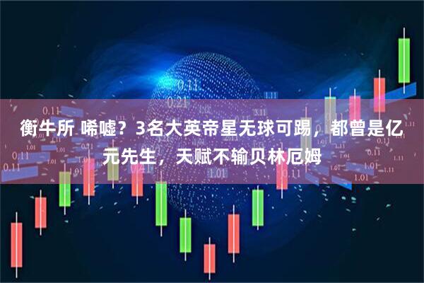 衡牛所 唏嘘?3名大英帝星无球可踢,都曾是亿元先生,天赋不输贝林厄姆