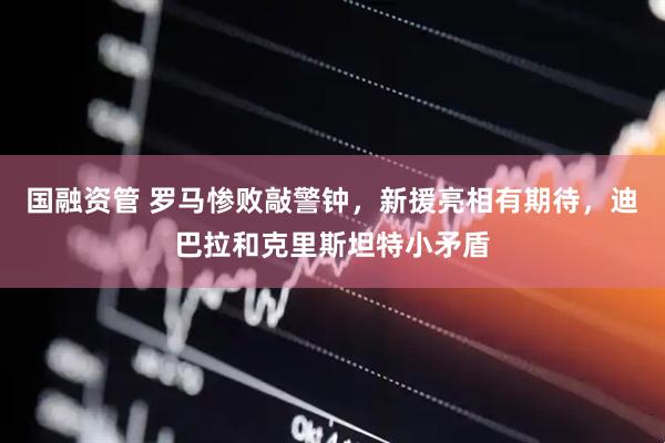国融资管 罗马惨败敲警钟,新援亮相有期待,迪巴拉和克里斯坦特小矛盾